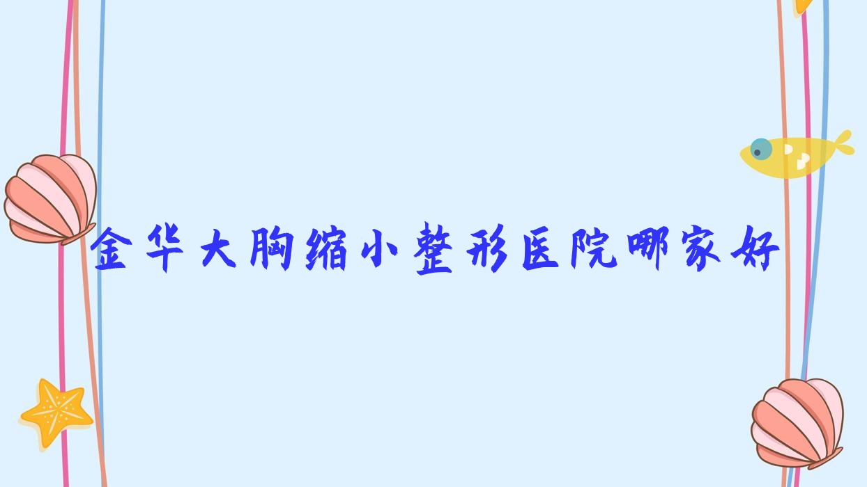 金華大胸縮小哪家好？金華整形醫(yī)院排名納蘭/蔚萊/顏紅亮