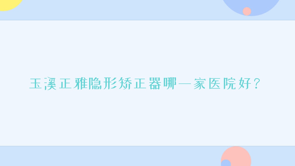 玉溪正雅隱形矯正器哪一家醫(yī)院好？排名前十醫(yī)院有舒爾/新平馮瓊芬
