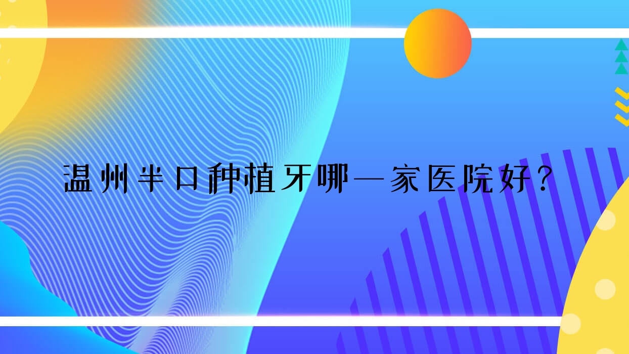 溫州半口種植牙哪一家醫(yī)院好？排名前十醫(yī)院有樂清牙世佳/存濟醫(yī)院