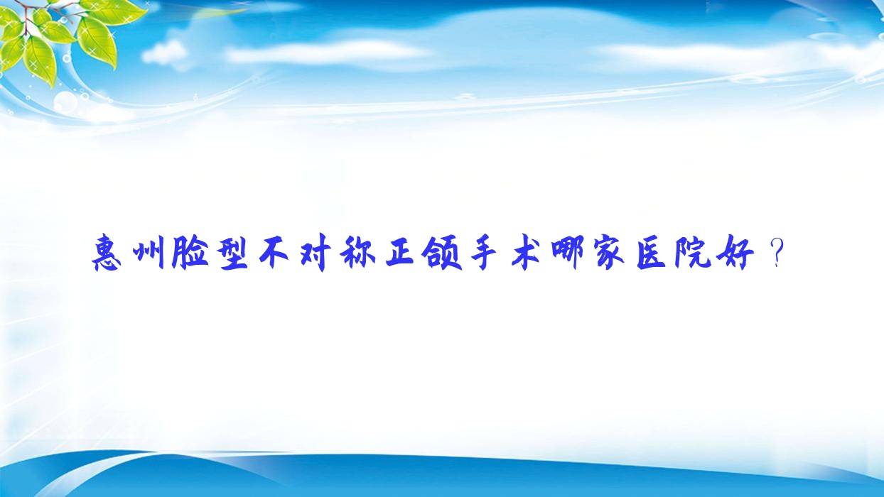 惠州臉型不對稱正頜手術(shù)哪家醫(yī)院好？排名前十醫(yī)院有惠城頌美/惠雅