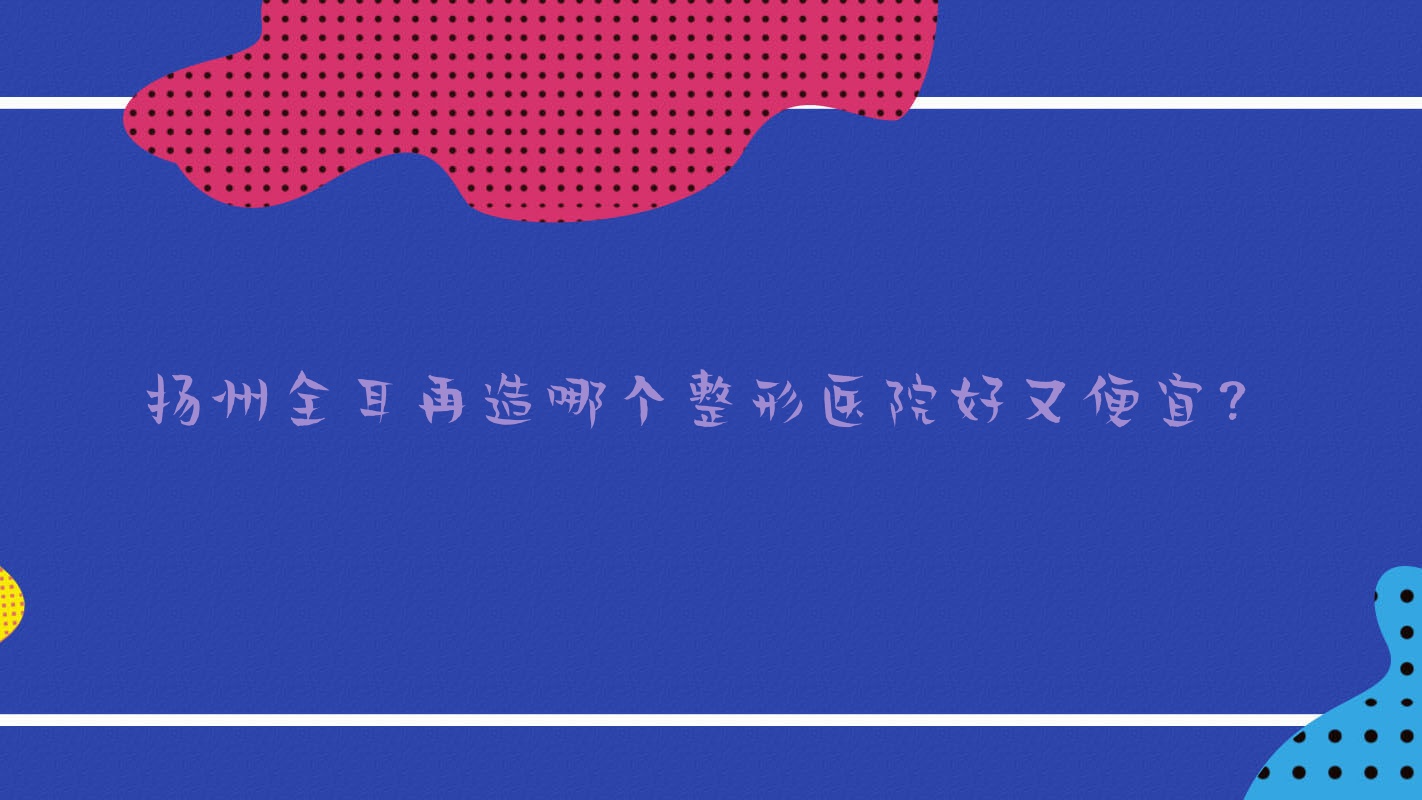 揚(yáng)州全耳再造哪個(gè)醫(yī)院好又便宜？萊沐、高郵麗皇好還便宜