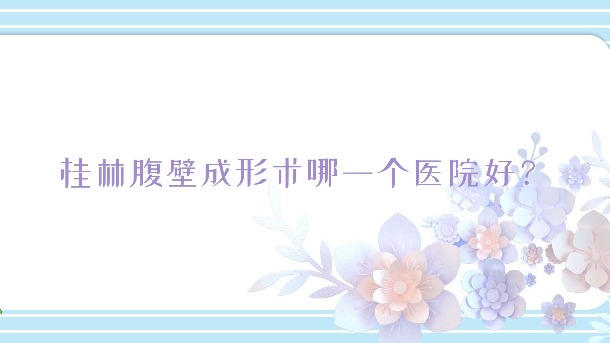 桂林腹壁成形術(shù)哪一個(gè)醫(yī)院好？紫熙|蒲公英|平樂(lè)麗身瑪姬等這10家技術(shù)強(qiáng)
