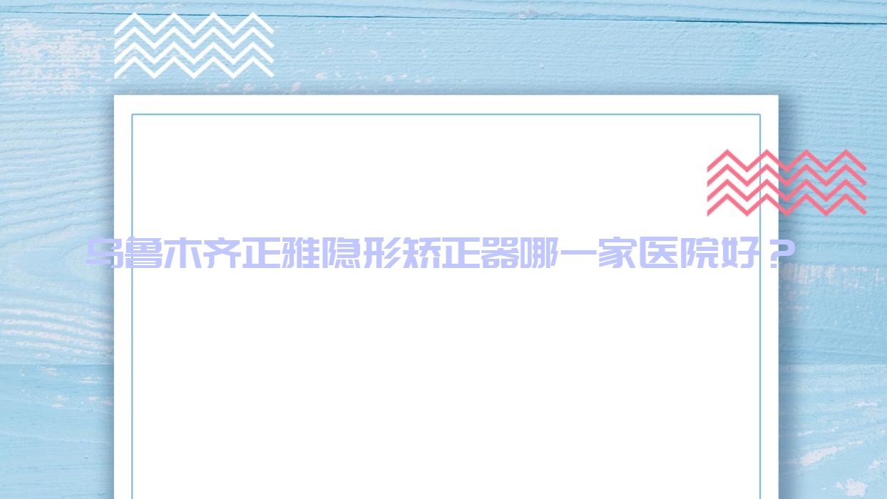 烏魯木齊正雅隱形矯正器哪一家醫(yī)院好？烏魯木齊時代天使隱形矯正器/隱適美隱形矯正器挑選這些