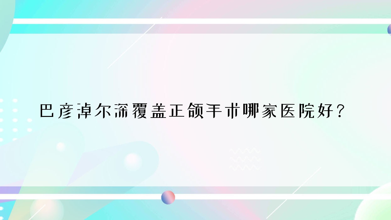 巴彥淖爾深覆蓋正頜手術(shù)哪家醫(yī)院好？巴彥淖爾深覆蓋正頜手術(shù)的醫(yī)院有臨河仇敏/臨河尚潔