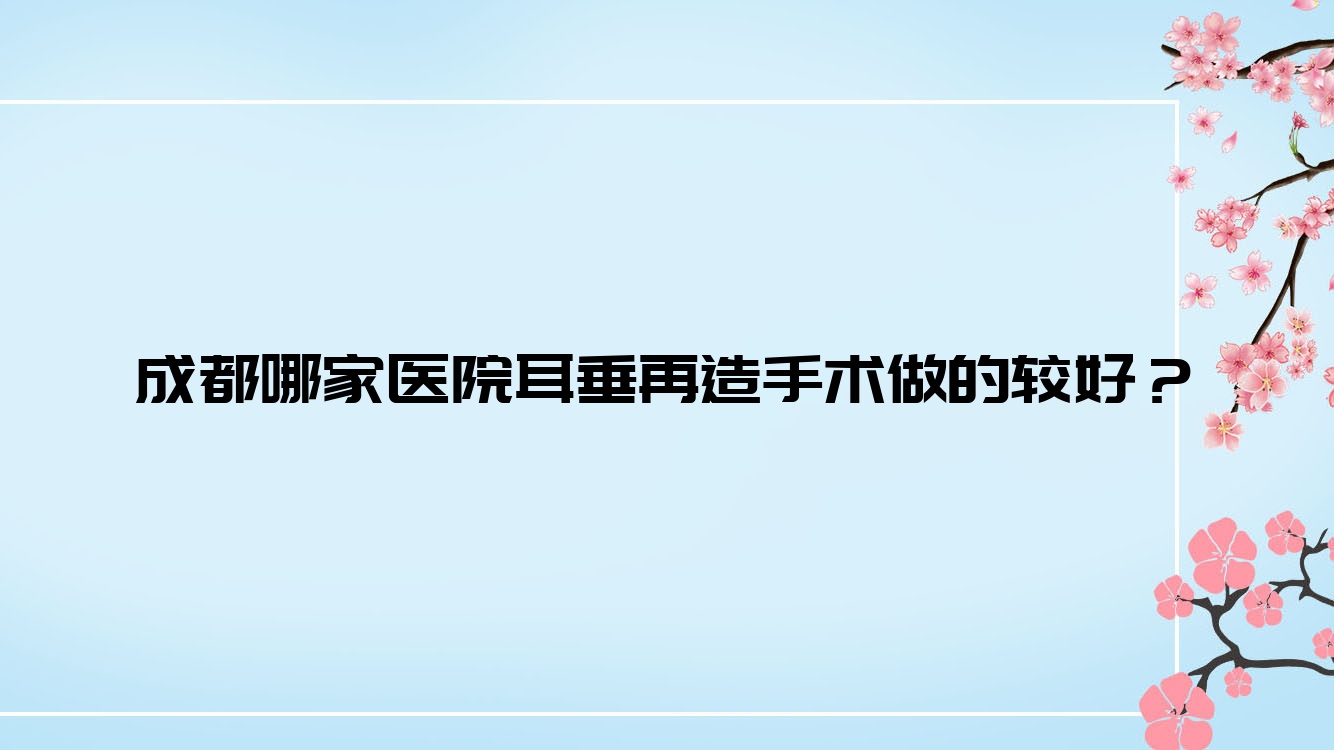 成都哪家醫(yī)院耳垂再造手術(shù)做的較好？全新成都耳垂再造排名榜TOP十醫(yī)院出爐
