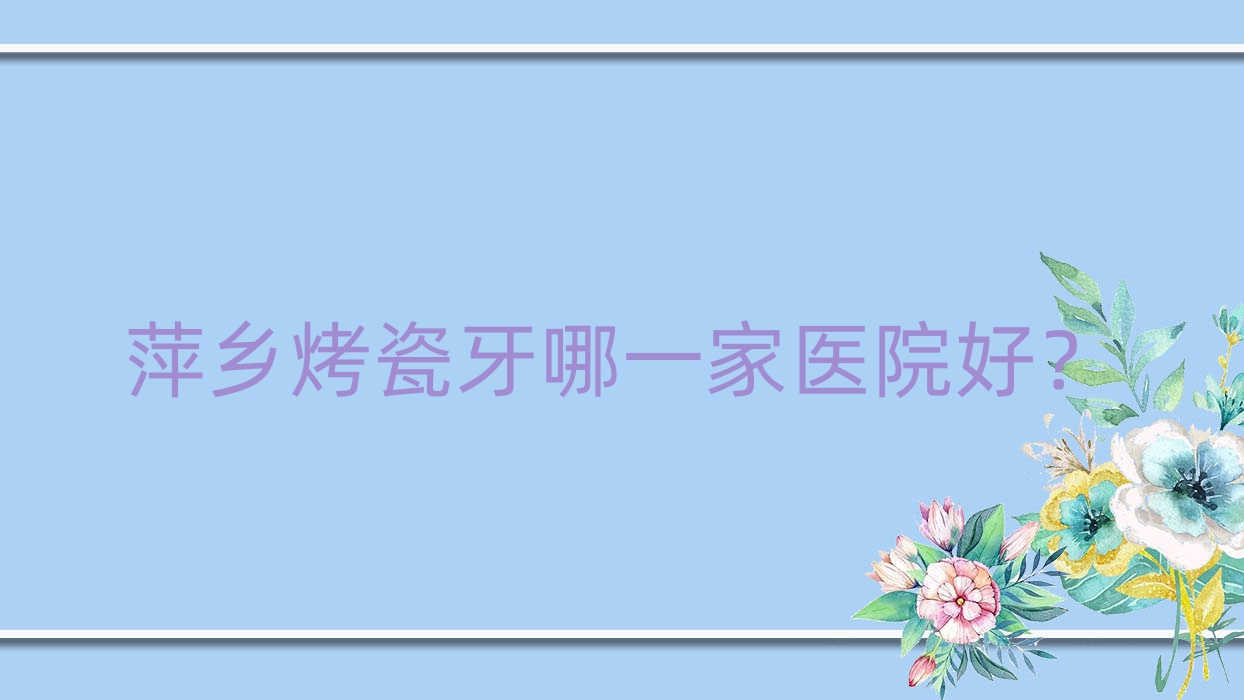 萍鄉(xiāng)烤瓷牙哪一家醫(yī)院好？排名前十醫(yī)院有安源北一/安源牙佰年