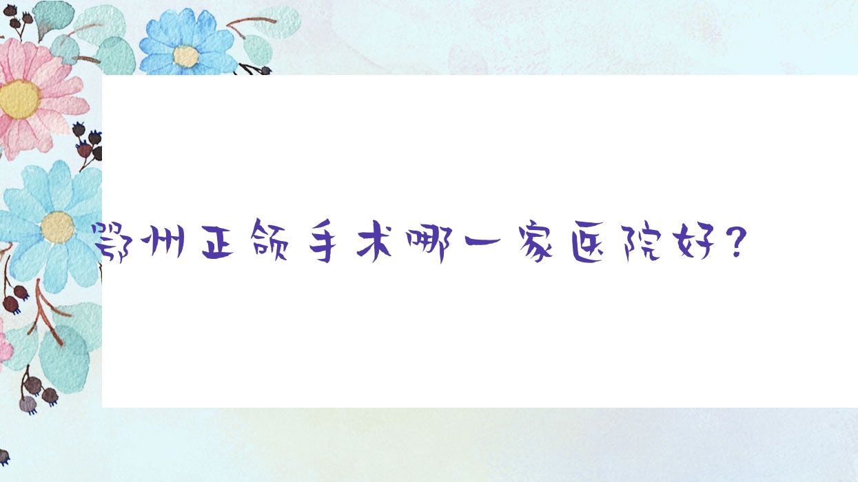 鄂州正頜手術(shù)哪一家醫(yī)院好？排名前十醫(yī)院有中山醫(yī)院濱湖橋/咿呀雅