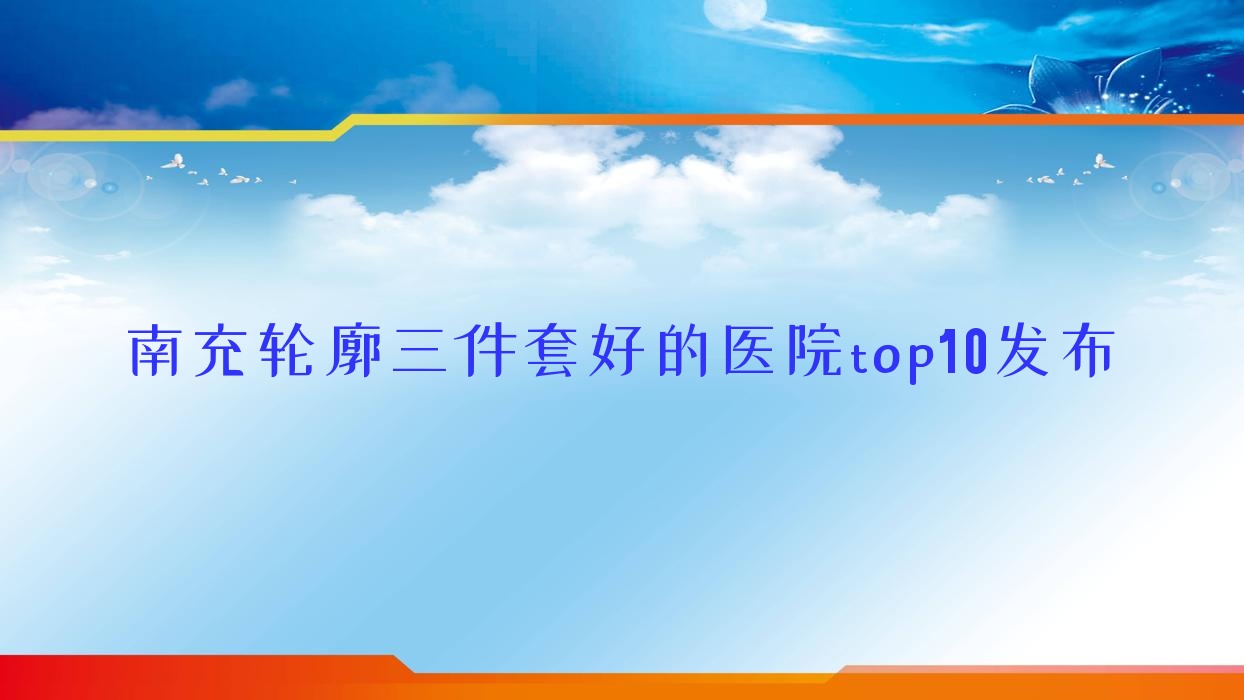 南充輪廓三件套好的醫(yī)院top10發(fā)布:米萊|自然嬌|營山佰潤等有名氣大醫(yī)生