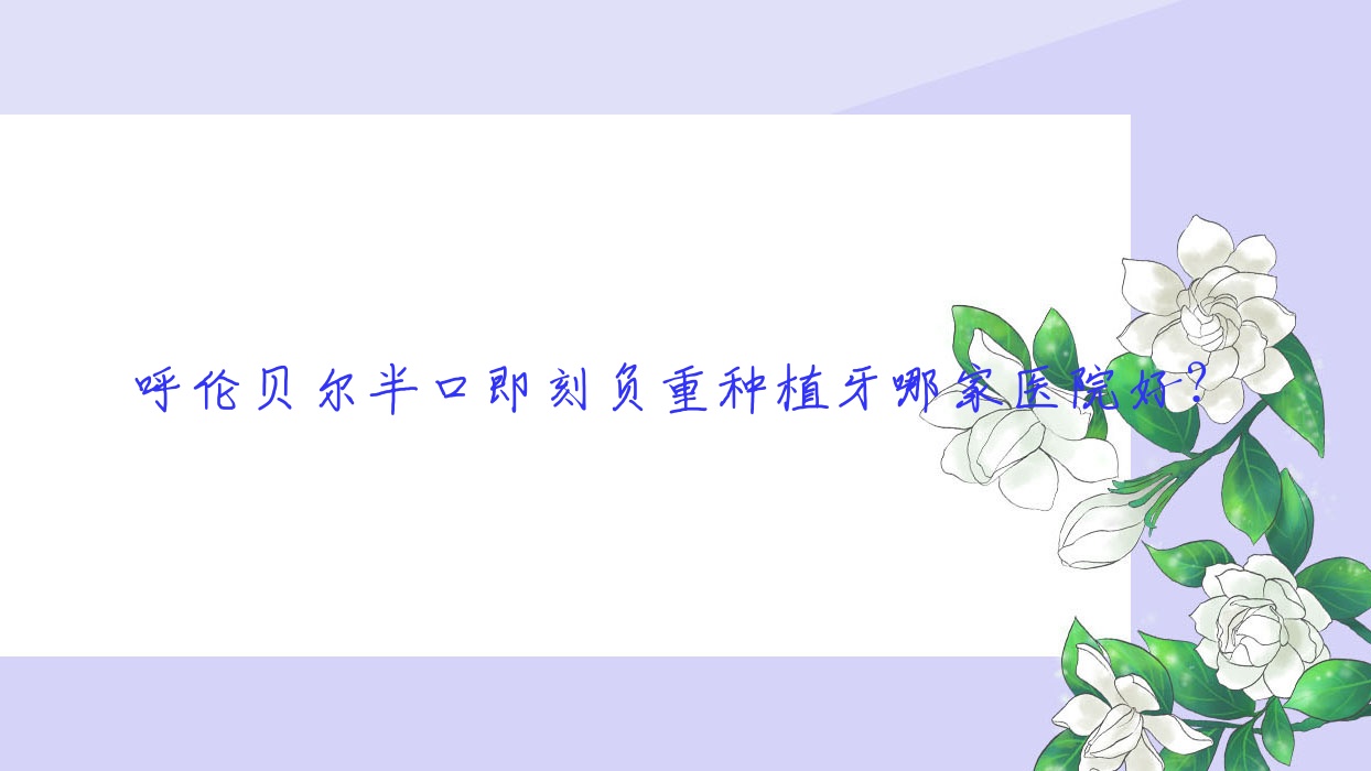呼倫貝爾半口即刻負(fù)重種植牙哪家醫(yī)院好？排名前十醫(yī)院有滿洲里優(yōu)貝/海拉爾楊延青