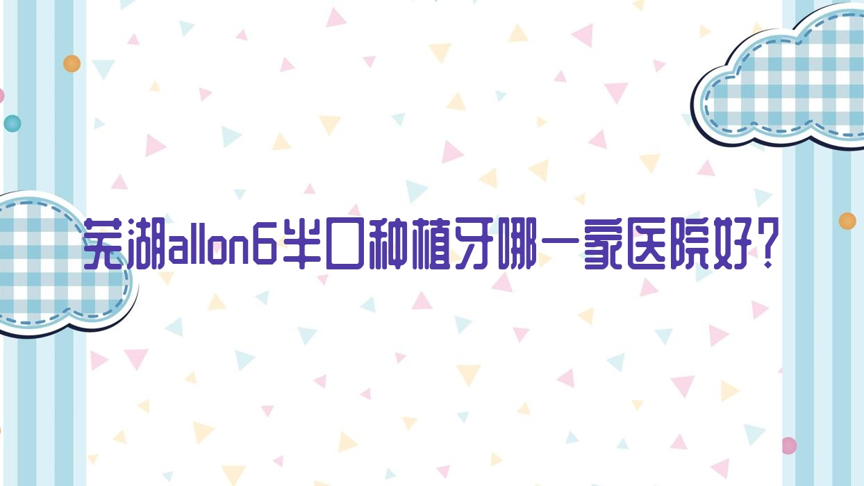 蕪湖allon6半口種植牙哪一家醫(yī)院好？蕪湖allon4半口種植牙/半口種植牙甄選這幾個(gè)