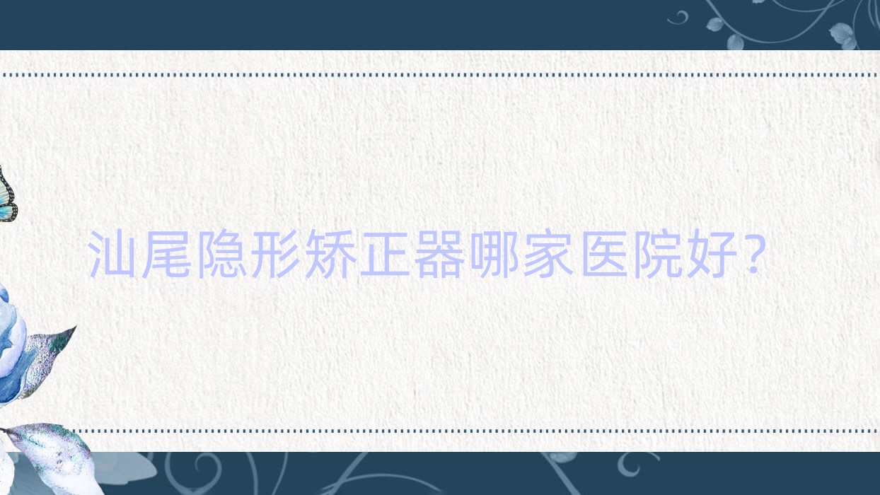 汕尾隱形矯正器哪家醫(yī)院好？排名前十醫(yī)院有愛牙/張培華