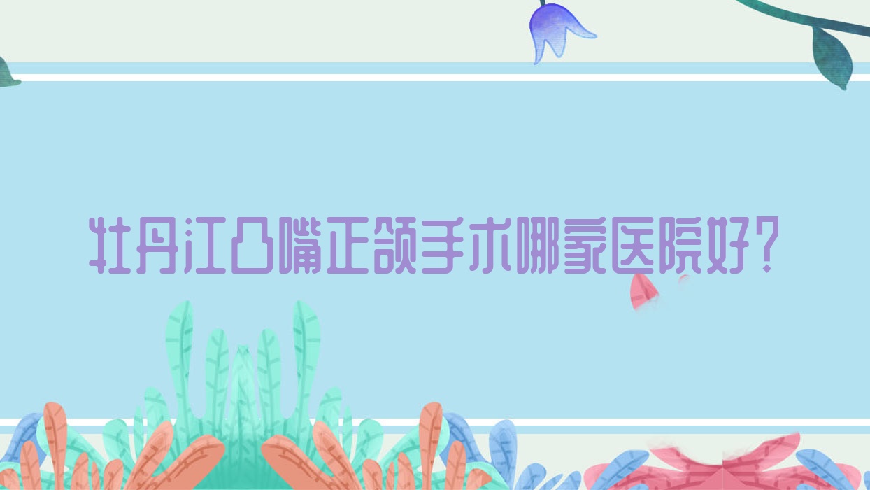牡丹江凸嘴正頜手術(shù)哪家醫(yī)院好？排名前十醫(yī)院有綏芬河牙諾達(dá)/張?jiān)蛮i