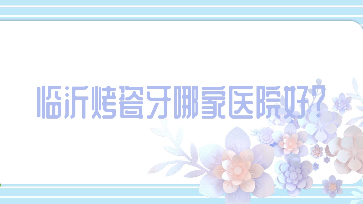 临沂烤瓷牙哪家医院好?排名前十医院有兰山萨博/冠军医院 临沂烤瓷牙哪家医院好?排名前十医院有兰山萨博/冠军医院