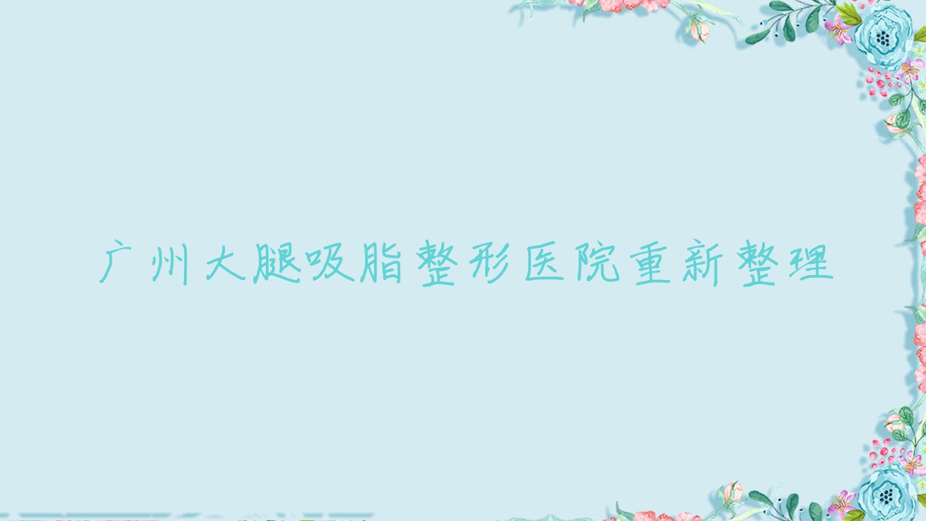 廣州大腿吸脂整形醫(yī)院重新整理前十評價,整理當(dāng)?shù)剡@十家被親們尊敬