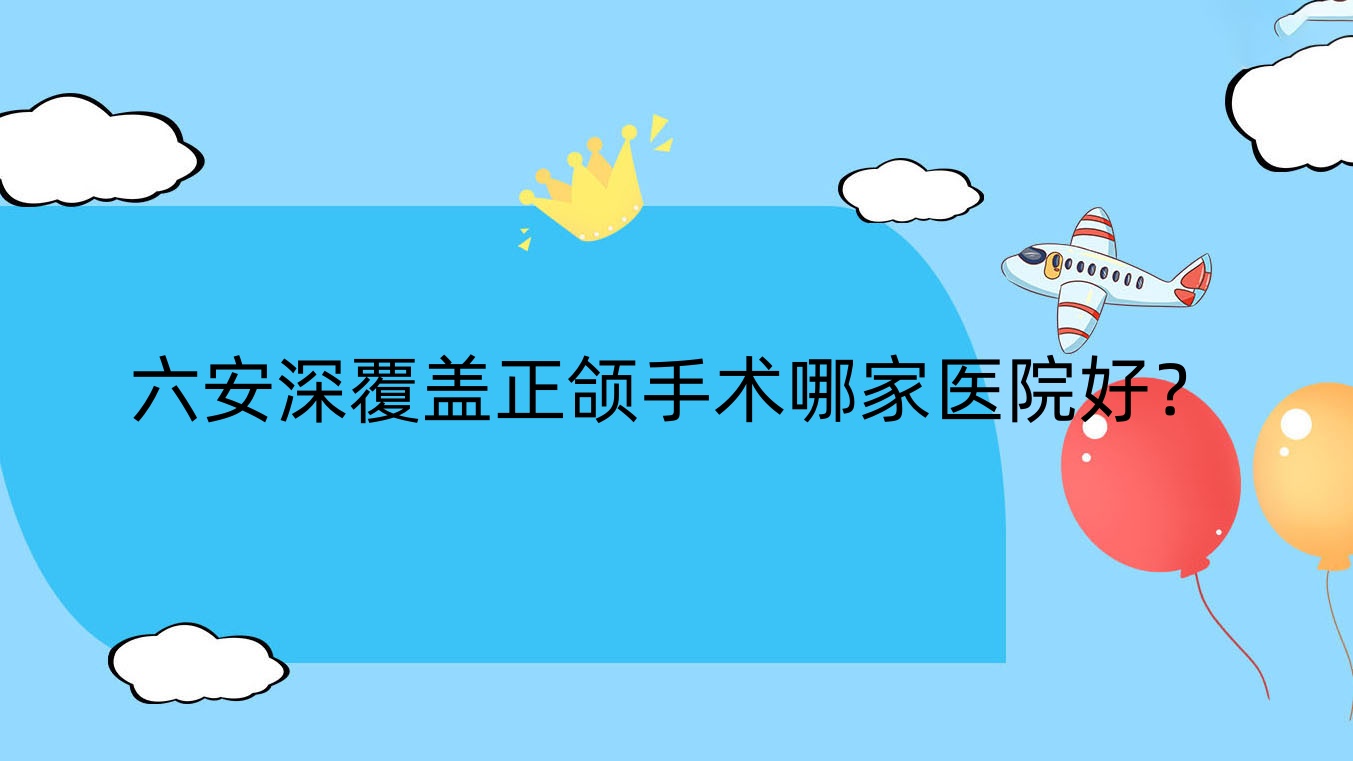 六安深覆蓋正頜手術(shù)哪家醫(yī)院好？排名前十醫(yī)院有民康/裕安麥牙