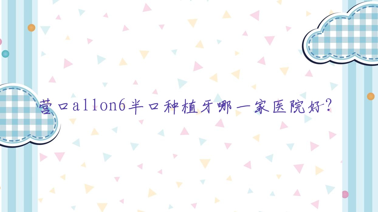 營(yíng)口allon6半口種植牙哪一家醫(yī)院好？排名前十醫(yī)院有瑞寧醫(yī)院/億康