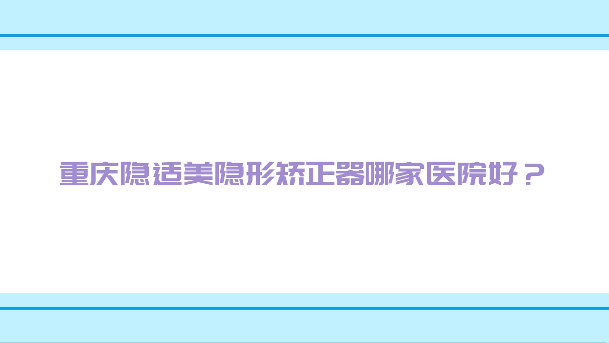 重慶隱適美隱形矯正器哪家醫(yī)院好？重慶正雅隱形矯正器/時(shí)代天使隱形矯正器挑選這幾個(gè)