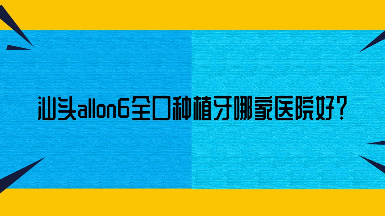 汕頭allon6全口種植牙哪家醫(yī)院好？汕頭allon4全口種植牙/全口種植牙甄選這幾家