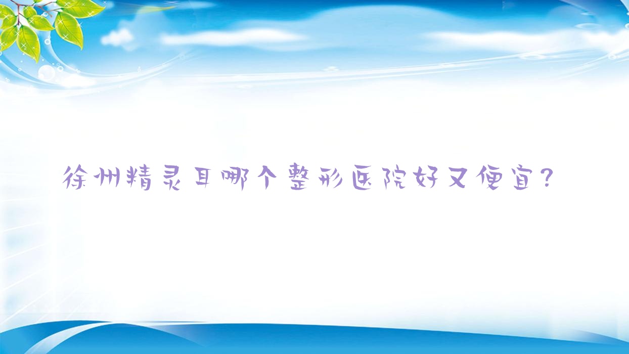 徐州精靈耳哪個醫(yī)院好又便宜？華熙、沛縣人民醫(yī)院科性價比高