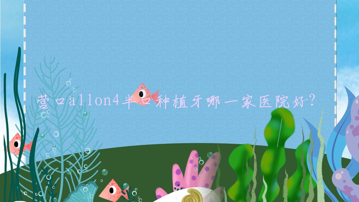 營(yíng)口allon4半口種植牙哪一家醫(yī)院好？排名前十醫(yī)院有億康/蓋州博海醫(yī)院科