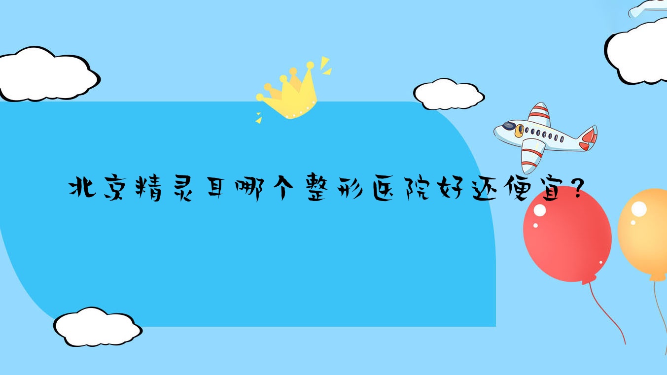 北京精靈耳哪個(gè)醫(yī)院好還便宜？中醫(yī)藥大學(xué)東方醫(yī)院科|唯顏金街價(jià)格也不貴