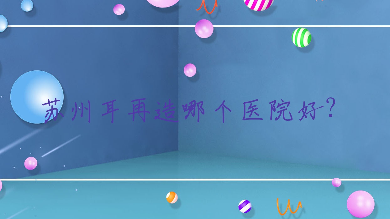 蘇州耳再造哪個(gè)醫(yī)院好？2023排名榜單:張小熊/張家港赫覓/昆山嘉美奧等入選！附價(jià)格表