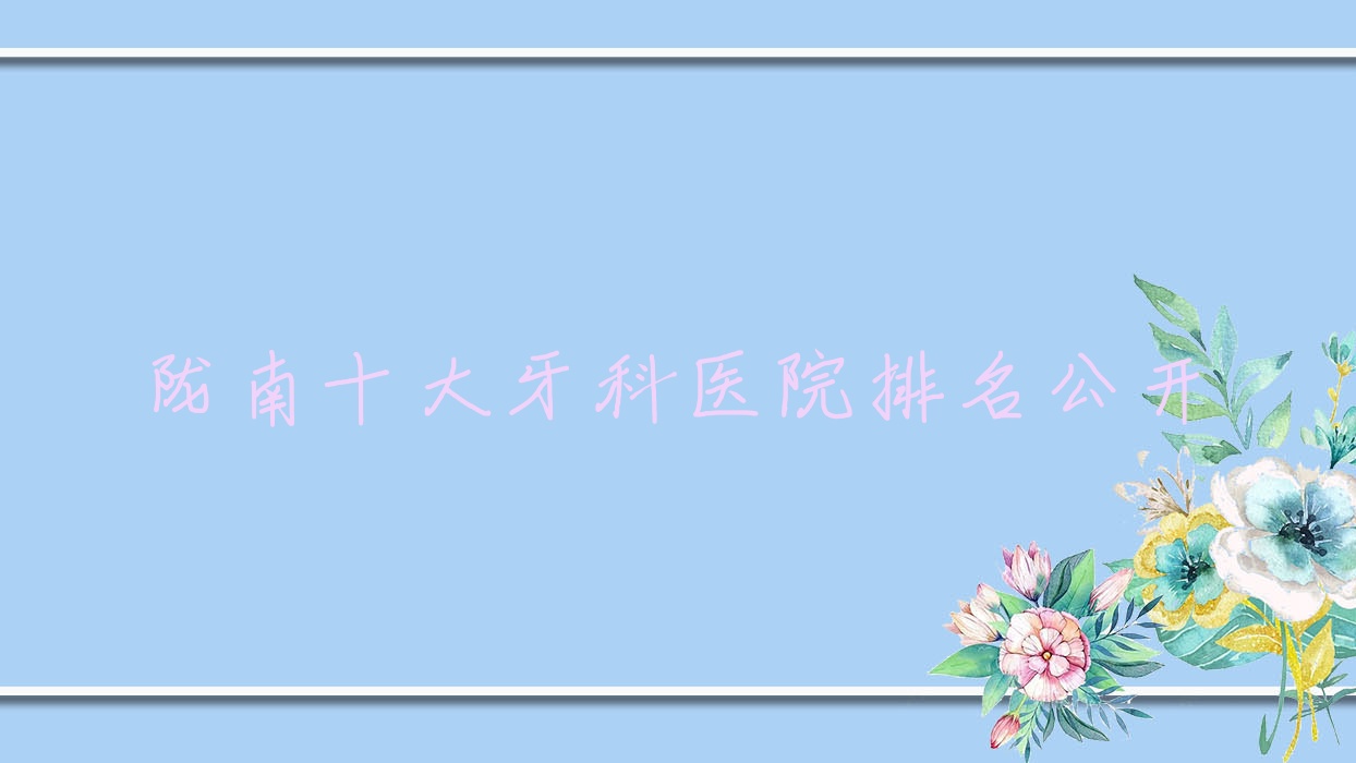 隴南十大牙科醫(yī)院排名公開，地址坐落在隴南禮縣/兩當(dāng)縣/武都區(qū)