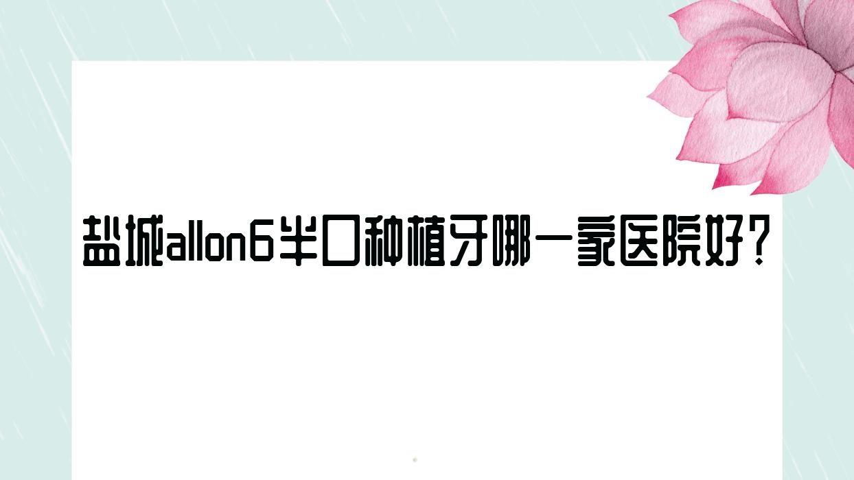 鹽城allon6半口種植牙哪一家醫(yī)院好？排名前十醫(yī)院有通植/射陽(yáng)興華