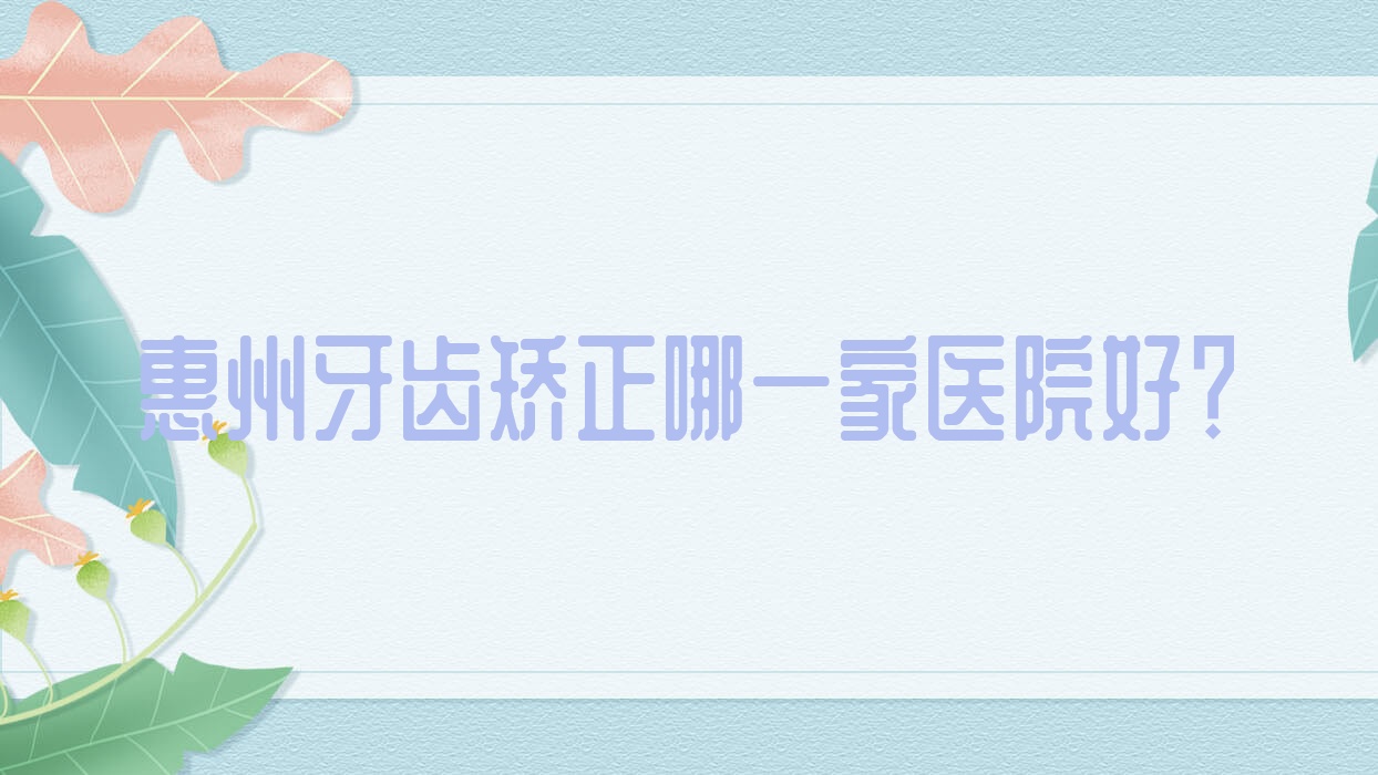 惠州牙齒矯正哪一家醫(yī)院好？惠州成人牙齒矯正/12-18歲牙齒矯正可選這幾家