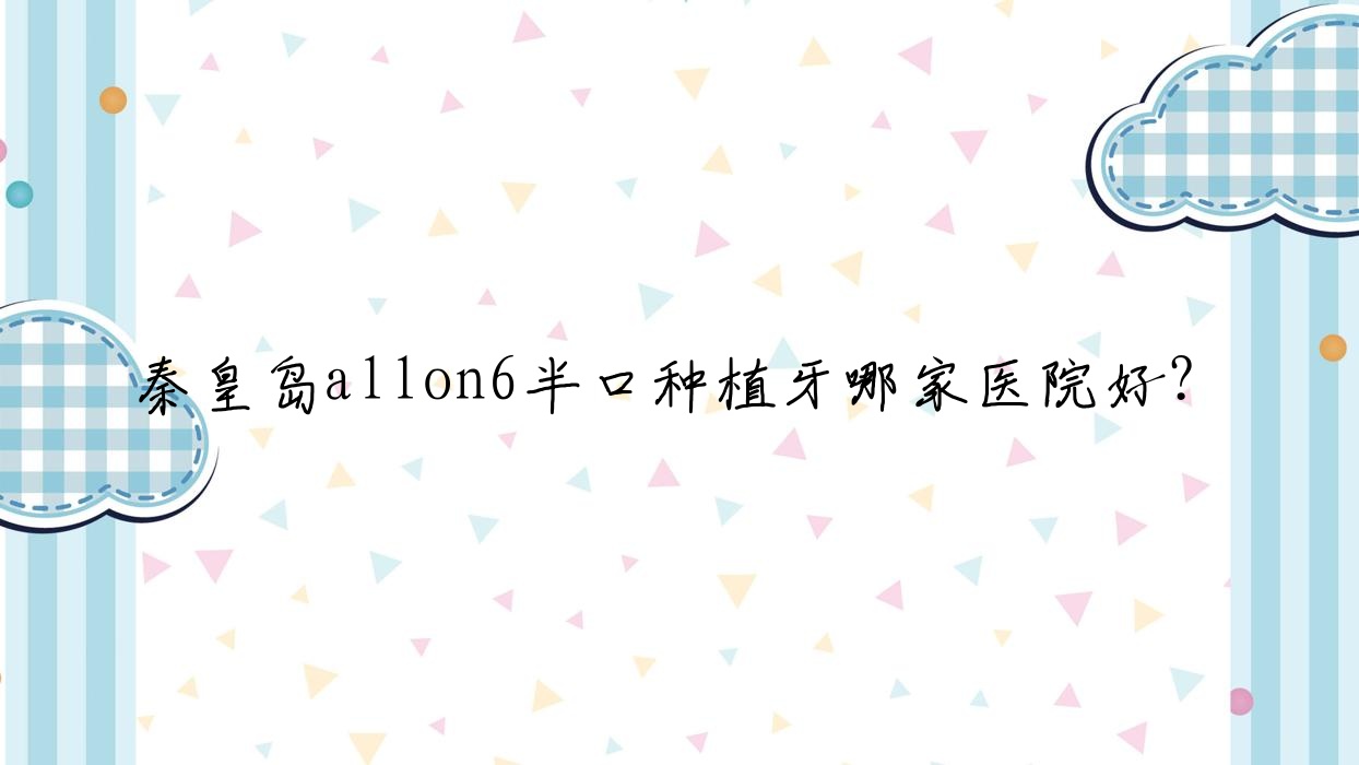 秦皇岛allon6半口种植牙哪家医院好?排名前十医院有铂雅/京美 秦皇岛allon6半口种植牙哪家医院好?排名前十医院有铂雅/京美