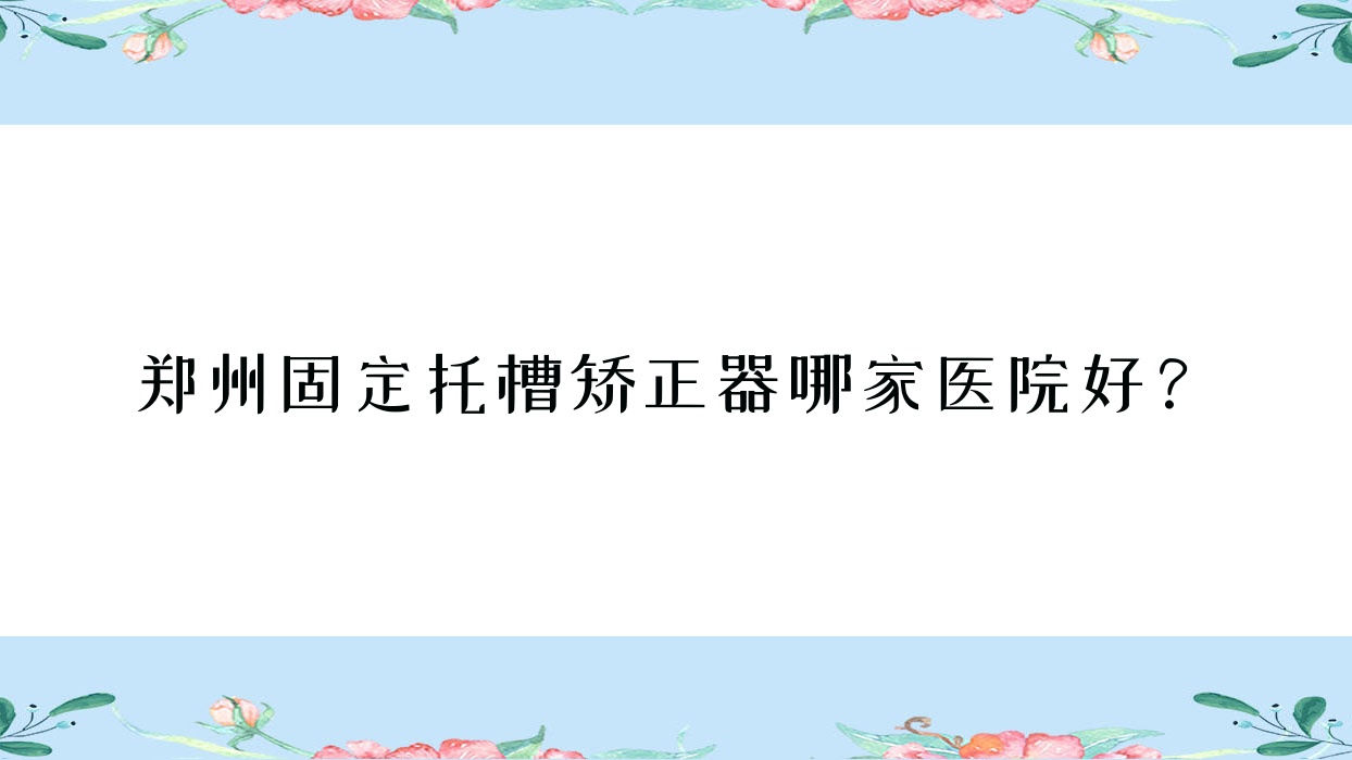 鄭州固定托槽矯正器哪家醫(yī)院好？鄭州固定托槽矯正器的醫(yī)院有美那多中心/中原悅好