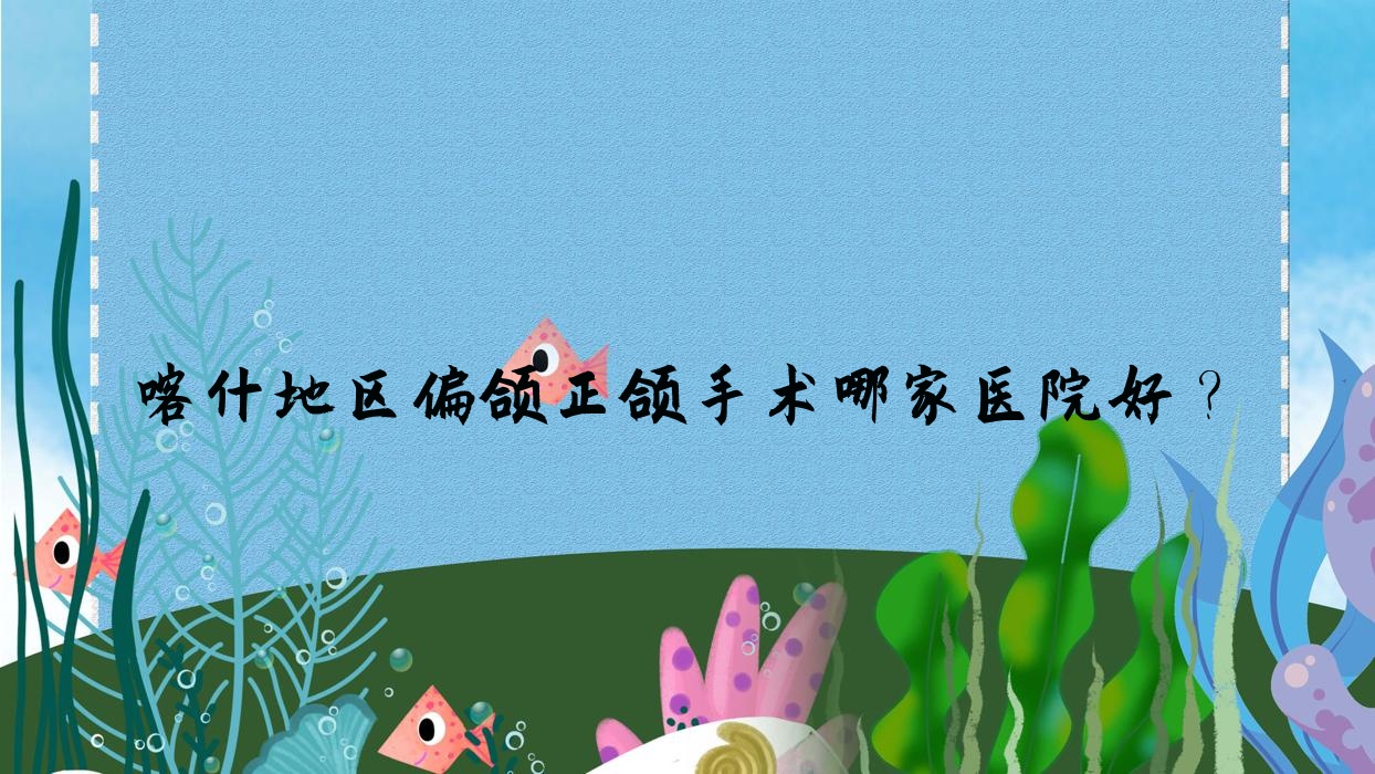 喀什地區(qū)偏頜正頜手術哪家醫(yī)院好？排名前十醫(yī)院有喀什現(xiàn)代/喀什舒適樂