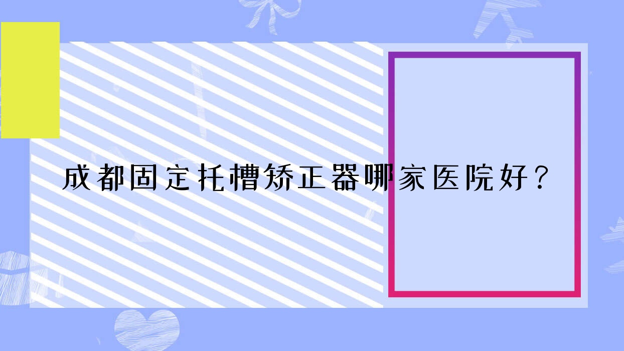 成都固定托槽矯正器哪家醫(yī)院好？排名前十醫(yī)院有武侯英博/武侯熊貓