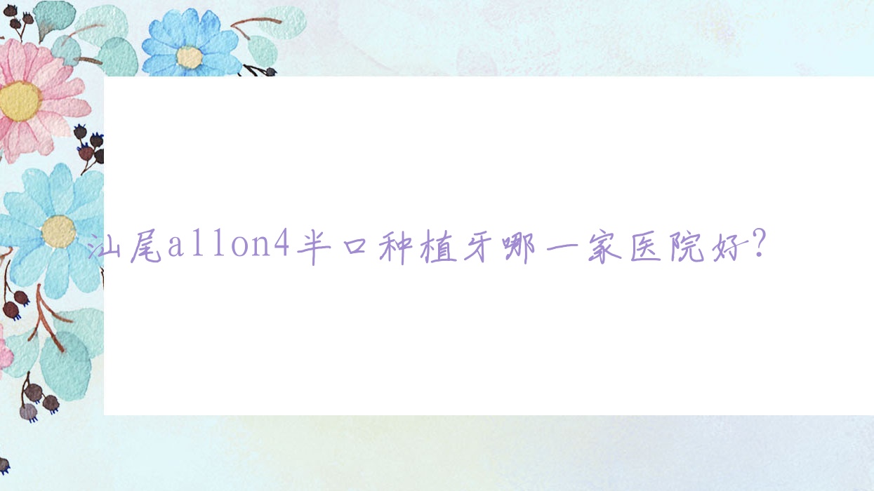 汕尾allon4半口种植牙哪一家医院好?汕尾半口即刻种植牙/半口种植牙挑选这几个 汕尾allon4半口种植牙哪一家医院好?汕尾半口即刻种植牙/半口种植牙挑选这几个