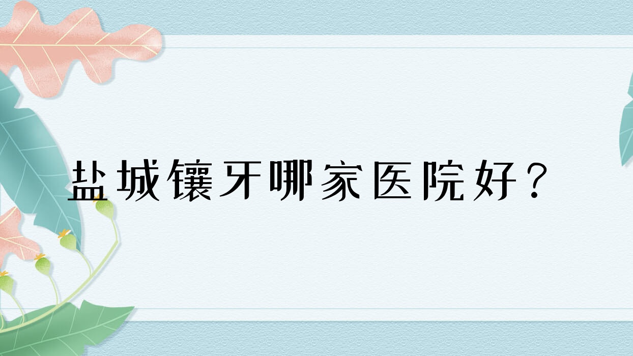 鹽城鑲牙哪家醫(yī)院好？鹽城牙齒斷裂/牙齒缺損修復(fù)選擇這幾個