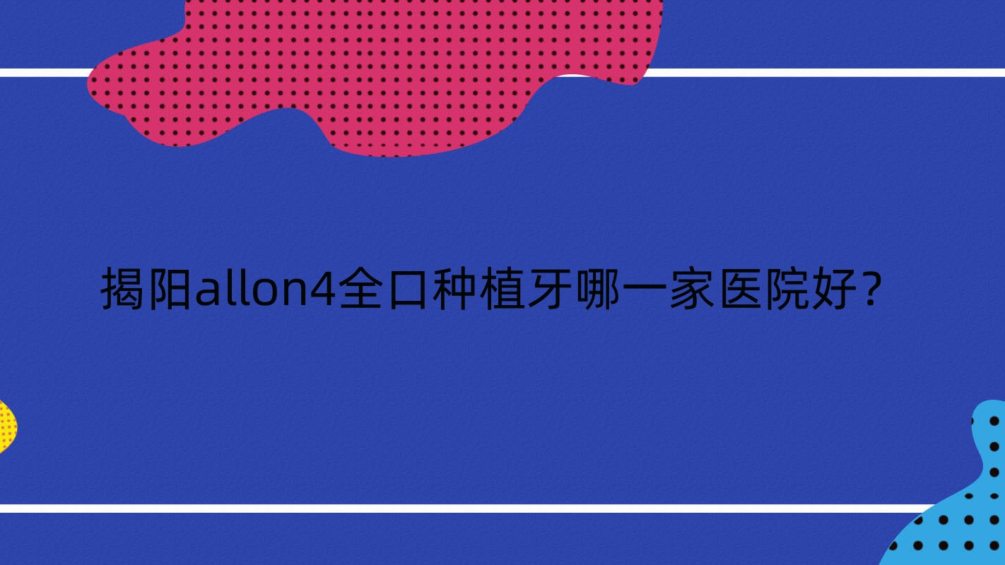揭陽allon4全口種植牙哪一家醫(yī)院好？揭陽全口種植牙/全口即刻負重種植牙挑選這幾家