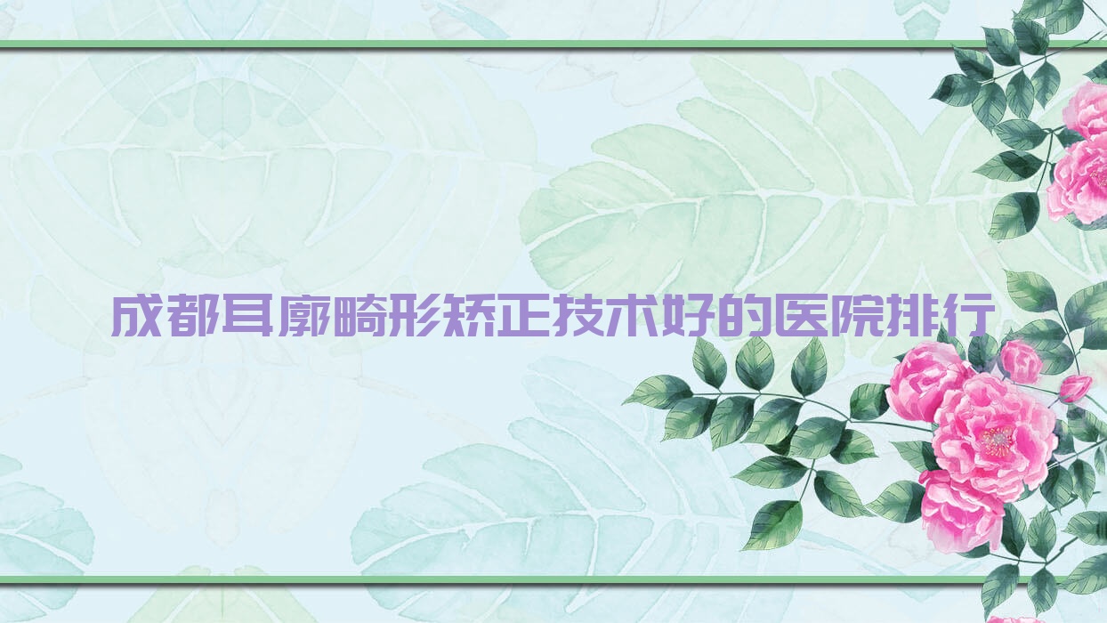 揭秘！成都耳廓畸形矯正技術好的醫(yī)院排行|前10名具體介紹,有幾家是公辦