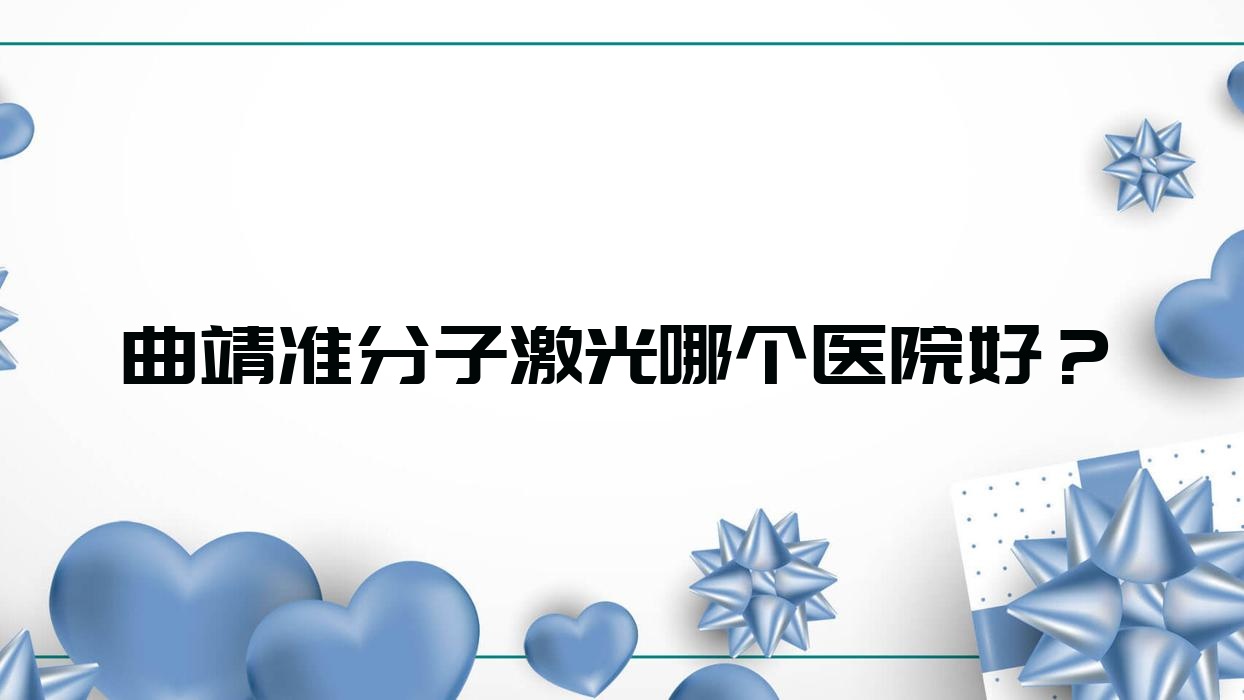 曲靖準(zhǔn)分子激光哪個(gè)醫(yī)院好？2023排行:麒麟?yún)^(qū)人民醫(yī)院|第五人民醫(yī)院|三九中醫(yī)院等上榜！附收費(fèi)表