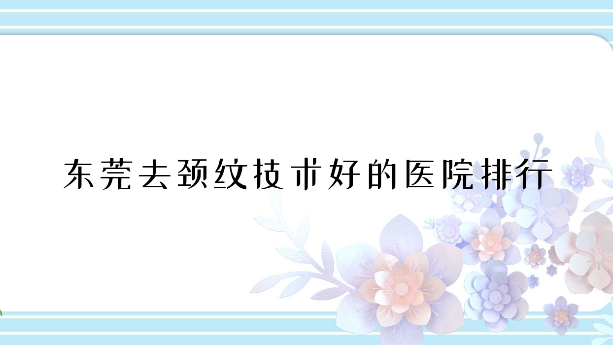 公布!东莞去颈纹技术好的医院排行|前10名具体介绍,有几家是公办 公布!东莞去颈纹技术好的医院排行|前10名具体介绍,有几家是公办