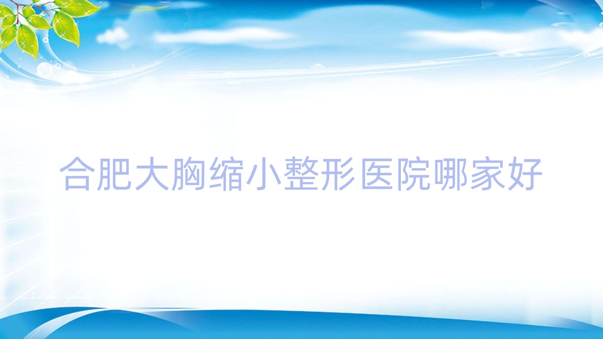 合肥大胸縮小哪家好？推薦合肥大胸縮小口碑好還正規(guī)的醫(yī)院