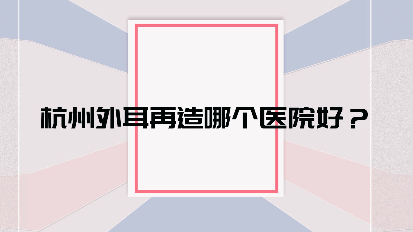 杭州外耳再造哪個(gè)醫(yī)院好？2023排名:怡之云/灝仁/星拾光等入圍！附價(jià)目表