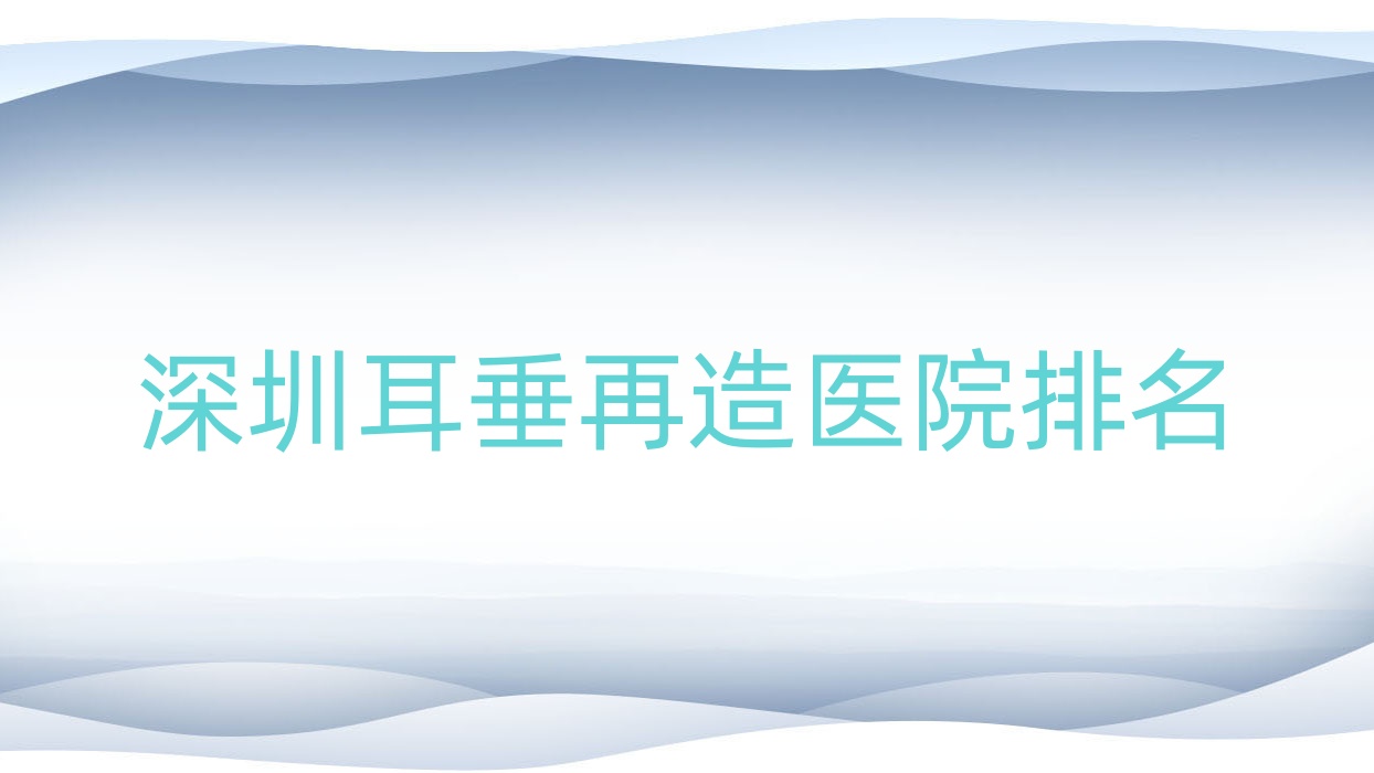 深圳耳垂再造好的醫(yī)院排名，朋友們真實(shí)點(diǎn)評(píng)醫(yī)院分享