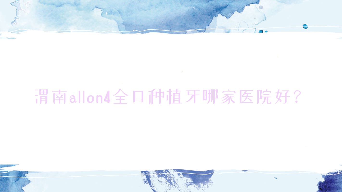 渭南allon4全口種植牙哪家醫(yī)院好？排名前十醫(yī)院有尤邦大大/臨渭墅源啄木鳥