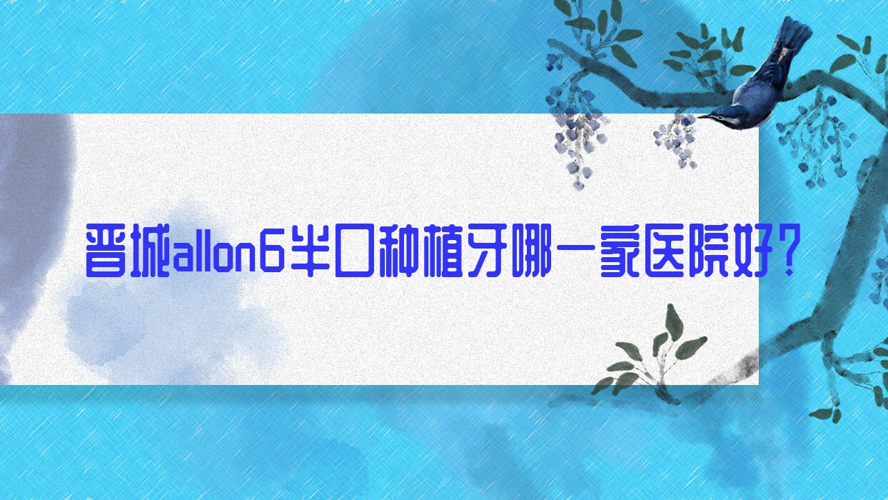 晉城allon6半口種植牙哪一家醫(yī)院好？晉城allon6半口種植牙的醫(yī)院有皓正/高平丹河路王秀文