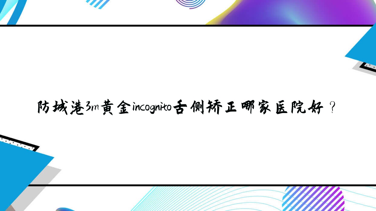 防城港3m黃金incognito舌側(cè)矯正哪家醫(yī)院好？排名前十醫(yī)院有賴氏/好百年