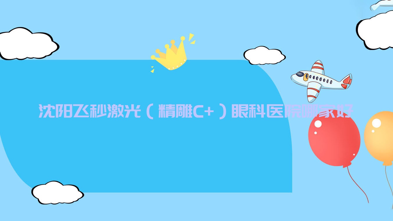 沈陽飛秒激光（精雕C+）哪家好？推薦沈陽飛秒激光（精雕C+）口碑不錯還正規(guī)的醫(yī)院