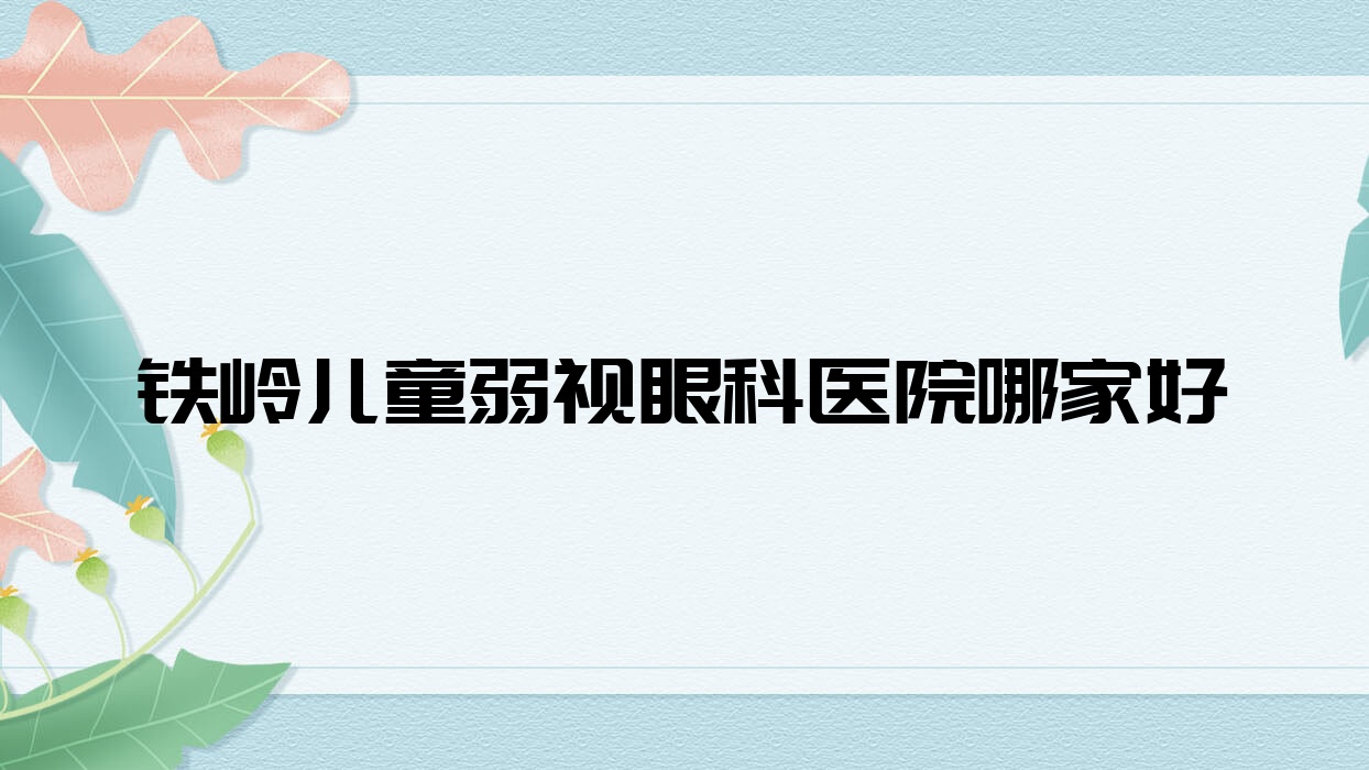 鐵嶺兒童弱視哪家好？鐵嶺推薦開原市中心醫(yī)院/鐵煤集團(tuán)總醫(yī)院/開原市中醫(yī)院