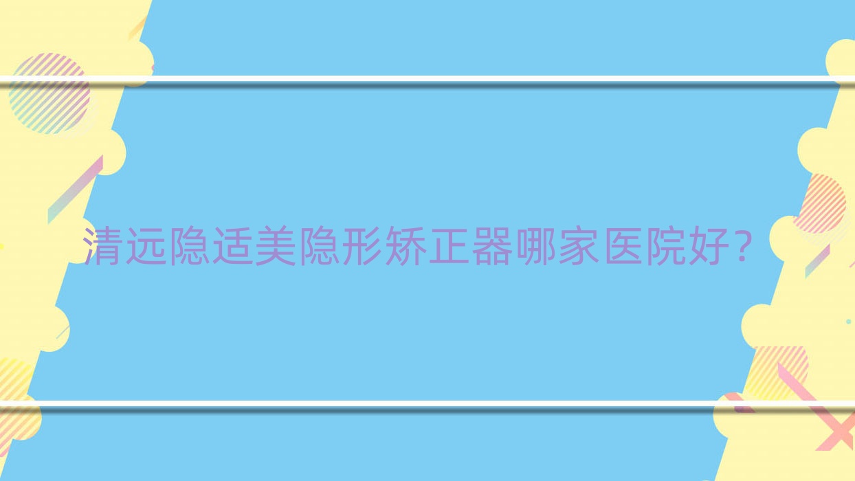 清遠(yuǎn)隱適美隱形矯正器哪家醫(yī)院好？清遠(yuǎn)隱適美隱形矯正器的醫(yī)院有韓美/劉小玲
