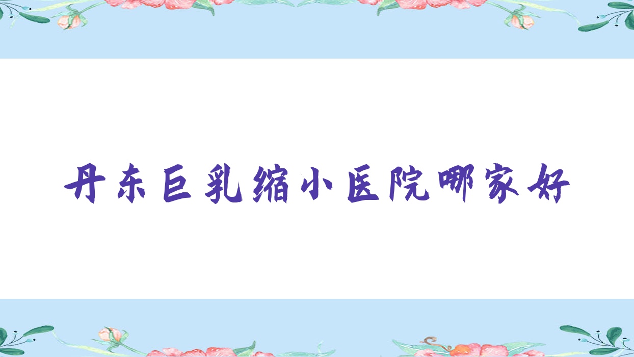 丹東巨乳縮小醫(yī)院哪家好？做胸部不對稱矯正/胸下垂矯正的醫(yī)院有這10家