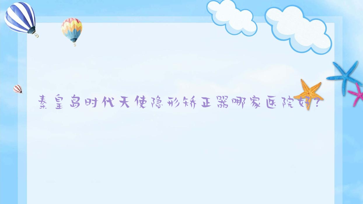 秦皇島時代天使隱形矯正器哪家醫(yī)院好？排名前十醫(yī)院有壹佳/銳博